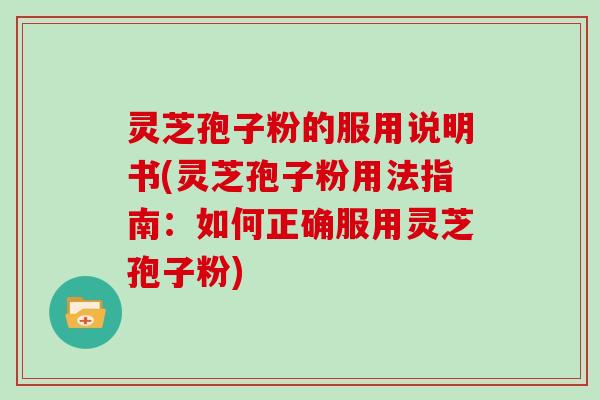 灵芝孢子粉的服用说明书(灵芝孢子粉用法指南:如何正确服用灵芝孢子粉)