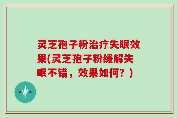 灵芝孢子粉治疗失眠效果(灵芝孢子粉缓解失眠不错,效果如何?)