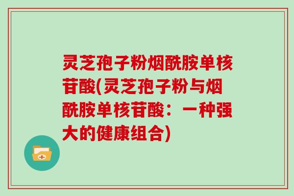 灵芝孢子粉烟酰胺单核苷酸(灵芝孢子粉与烟酰胺单核苷酸:一种强大的健康组合)