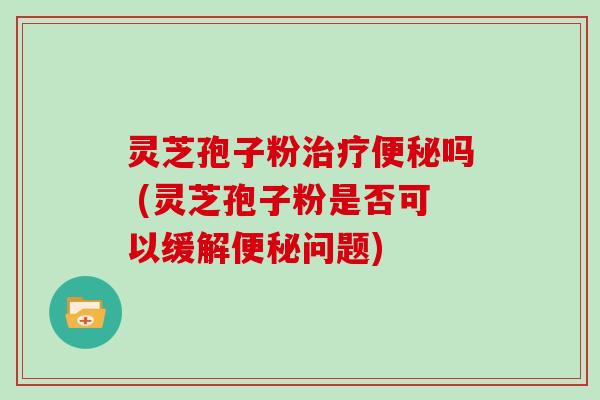 灵芝孢子粉治疗便秘吗 (灵芝孢子粉是否可以缓解便秘问题)
