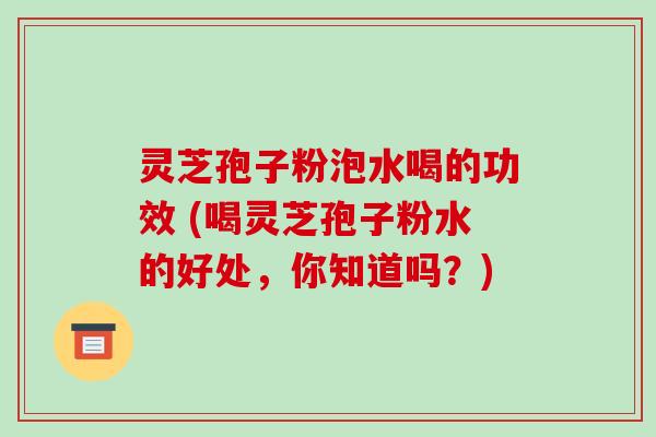 灵芝孢子粉泡水喝的功效 (喝灵芝孢子粉水的好处,你知道吗?)