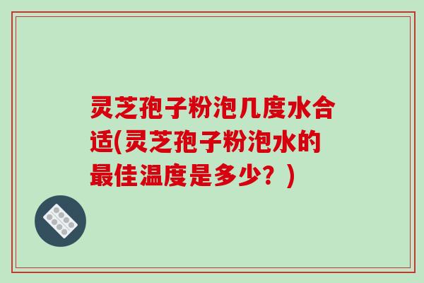 灵芝孢子粉泡几度水合适(灵芝孢子粉泡水的最佳温度是多少？)