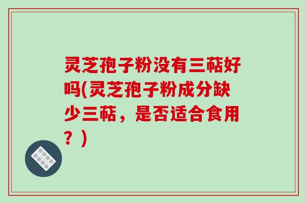 灵芝孢子粉没有三萜好吗(灵芝孢子粉成分缺少三萜,是否适合食用?)