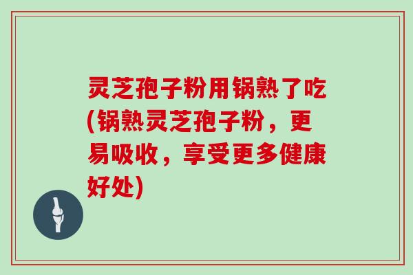 灵芝孢子粉用锅熟了吃(锅熟灵芝孢子粉,更易吸收,享受更多健康好处)