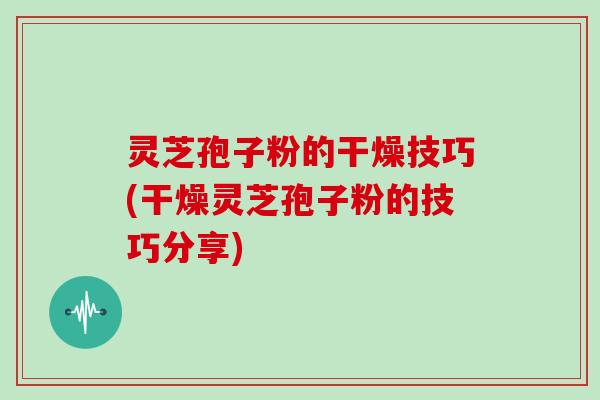 灵芝孢子粉的干燥技巧(干燥灵芝孢子粉的技巧分享)