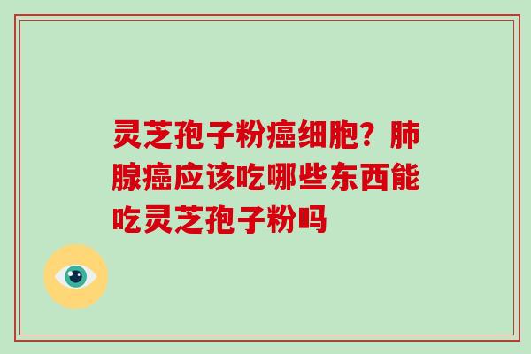 灵芝孢子粉癌细胞？肺腺癌应该吃哪些东西能吃灵芝孢子粉吗