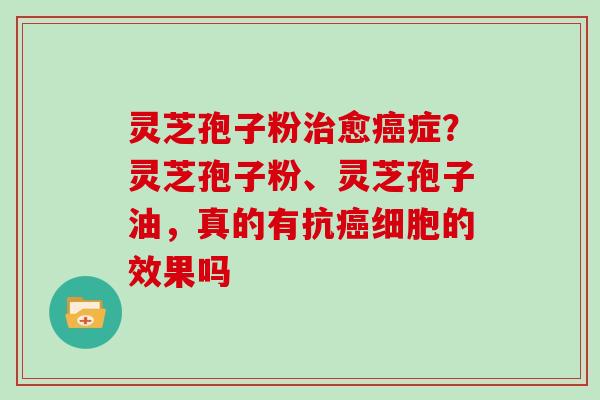 灵芝孢子粉治愈癌症？灵芝孢子粉、灵芝孢子油，真的有抗癌细胞的效果吗