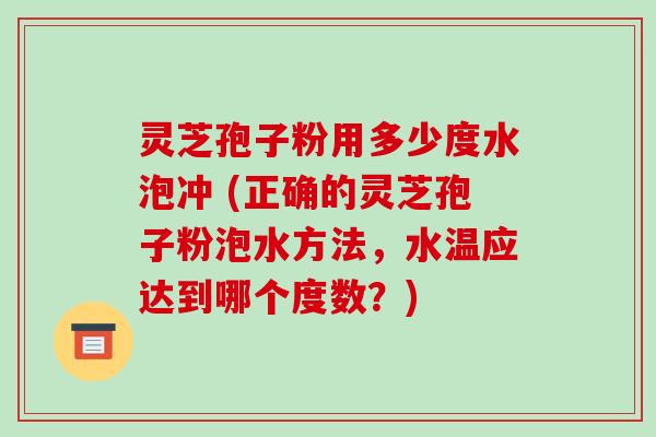 灵芝孢子粉用多少度水泡冲 (正确的灵芝孢子粉泡水方法,水温应达到哪个度数?)