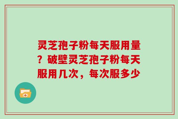 灵芝孢子粉每天服用量？破壁灵芝孢子粉每天服用几次，每次服多少