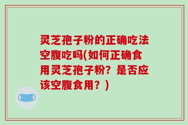 灵芝孢子粉的正确吃法空腹吃吗(如何正确食用灵芝孢子粉?是否应该空腹食用?)