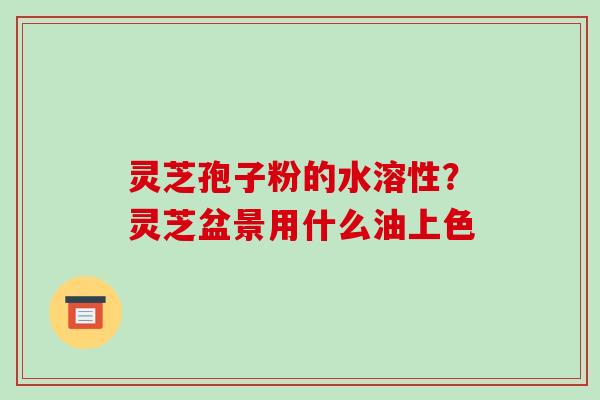 灵芝孢子粉的水溶性？灵芝盆景用什么油上色