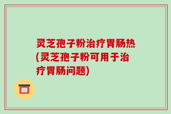 灵芝孢子粉治疗胃肠热(灵芝孢子粉可用于治疗胃肠问题)