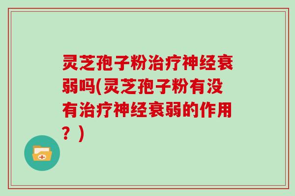 灵芝孢子粉治疗神经衰弱吗(灵芝孢子粉有没有治疗神经衰弱的作用？)
