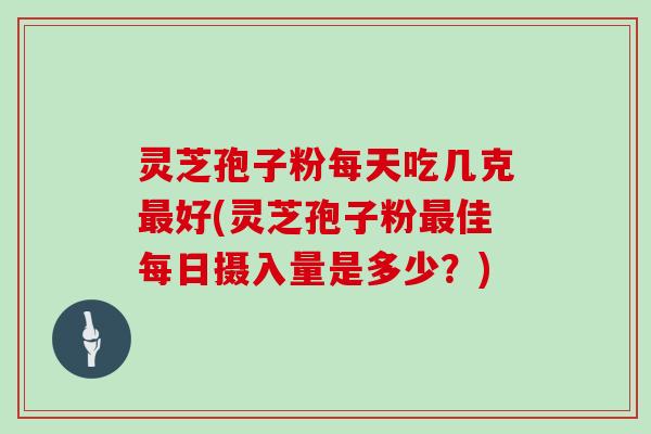 灵芝孢子粉每天吃几克最好(灵芝孢子粉最佳每日摄入量是多少?)