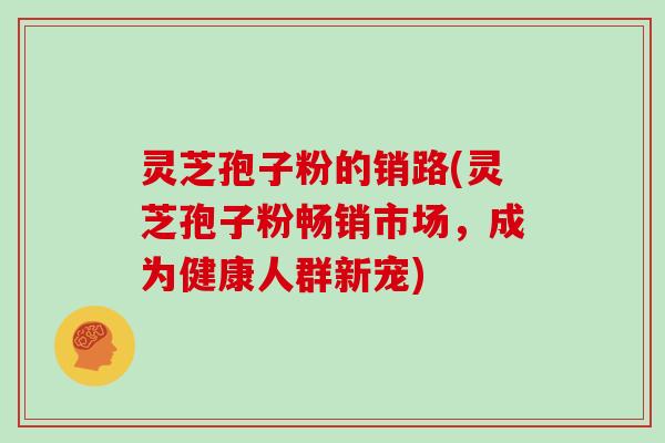 灵芝孢子粉的销路(灵芝孢子粉畅销市场,成为健康人群新宠)