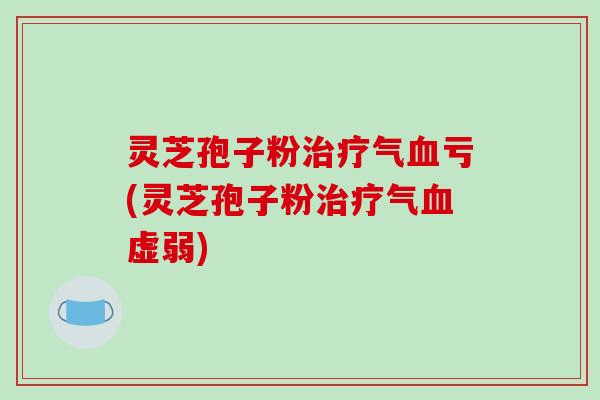 灵芝孢子粉治疗气血亏(灵芝孢子粉治疗气血虚弱)