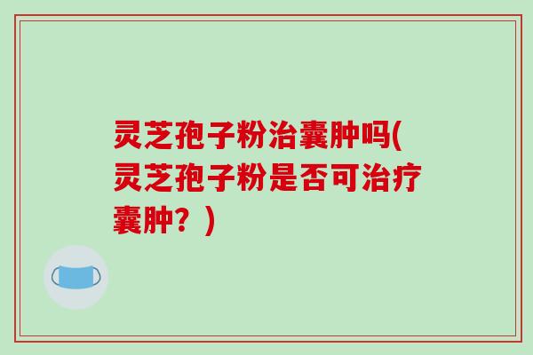 灵芝孢子粉治囊肿吗(灵芝孢子粉是否可治疗囊肿?)