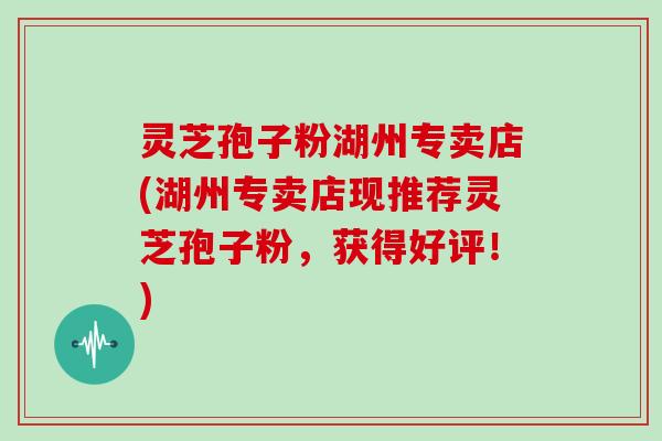 灵芝孢子粉湖州专卖店(湖州专卖店现推荐灵芝孢子粉，获得好评！)