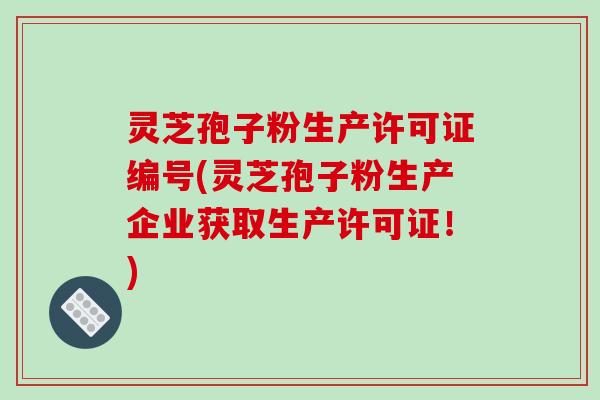 灵芝孢子粉生产许可证编号(灵芝孢子粉生产企业获取生产许可证!)