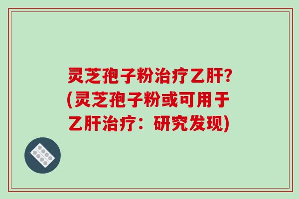 灵芝孢子粉治疗乙肝?(灵芝孢子粉或可用于乙肝治疗:研究发现)