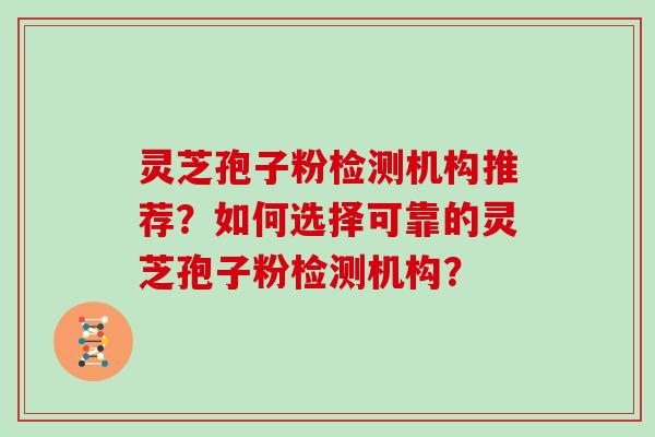 灵芝孢子粉检测机构推荐？如何选择可靠的灵芝孢子粉检测机构？