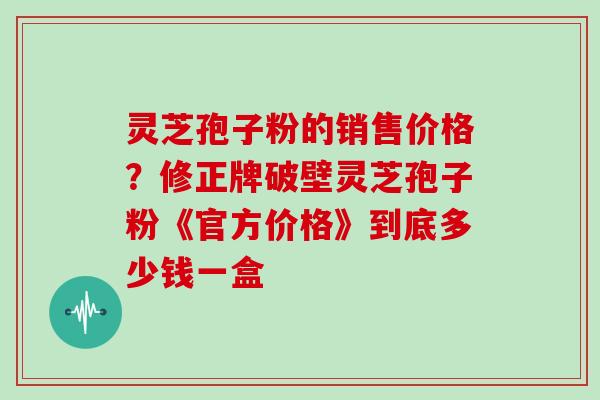 灵芝孢子粉的销售价格？修正牌破壁灵芝孢子粉《官方价格》到底多少钱一盒