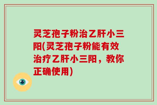 灵芝孢子粉治乙肝小三阳(灵芝孢子粉能有效治疗乙肝小三阳,教你正确使用)