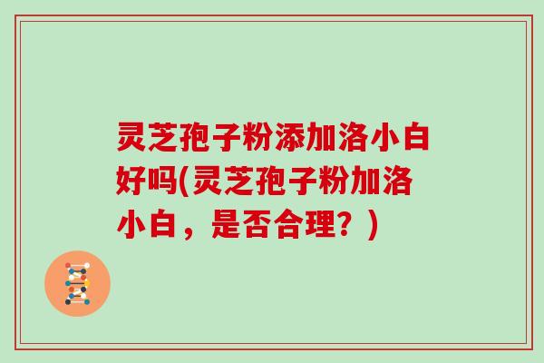 灵芝孢子粉添加洛小白好吗(灵芝孢子粉加洛小白，是否合理？)