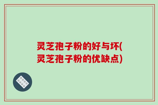 灵芝孢子粉的好与坏(灵芝孢子粉的优缺点)