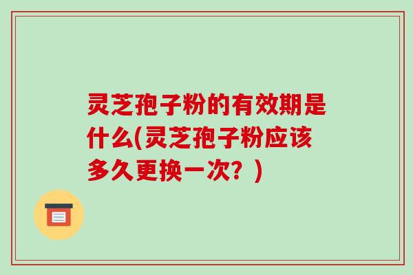 灵芝孢子粉的有效期是什么(灵芝孢子粉应该多久更换一次?)
