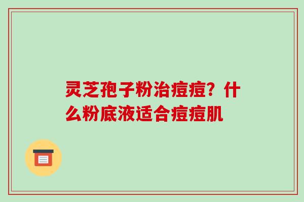 灵芝孢子粉治痘痘?什么粉底液适合痘痘肌