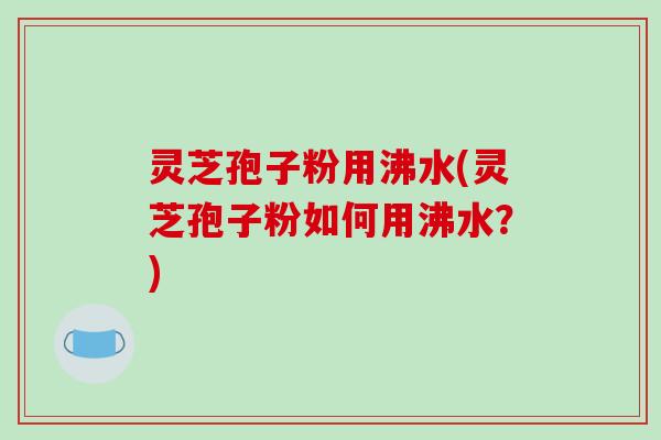 灵芝孢子粉用沸水(灵芝孢子粉如何用沸水？)