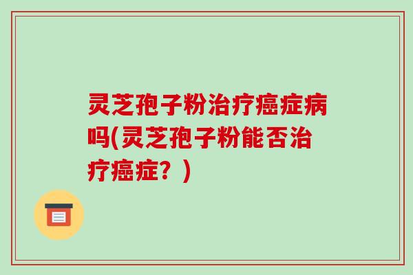 灵芝孢子粉治疗癌症病吗(灵芝孢子粉能否治疗癌症?)