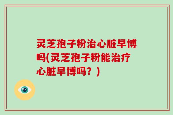 灵芝孢子粉治心脏早博吗(灵芝孢子粉能治疗心脏早博吗?)