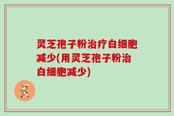 灵芝孢子粉治疗白细胞减少(用灵芝孢子粉治白细胞减少)