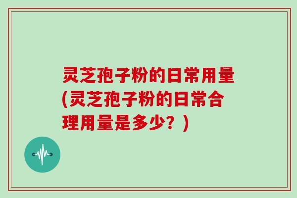 灵芝孢子粉的日常用量(灵芝孢子粉的日常合理用量是多少？)