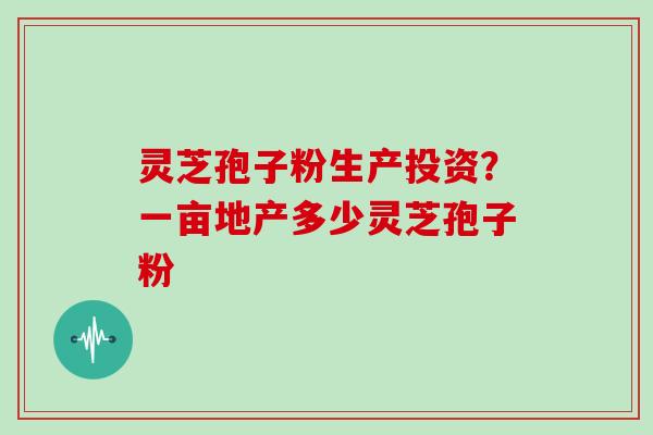 灵芝孢子粉生产投资?一亩地产多少灵芝孢子粉