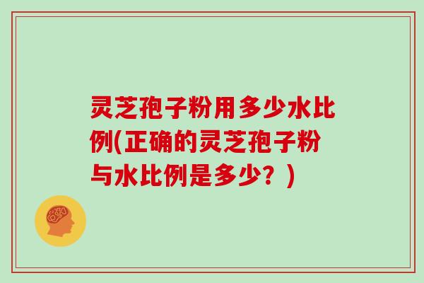 灵芝孢子粉用多少水比例(正确的灵芝孢子粉与水比例是多少?)