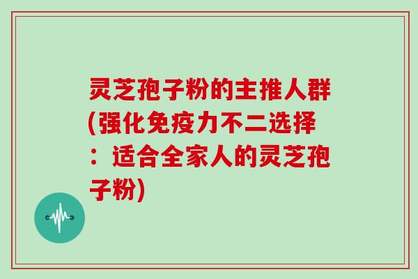 灵芝孢子粉的主推人群(强化免疫力不二选择:适合全家人的灵芝孢子粉)