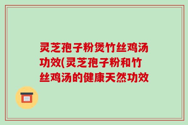 灵芝孢子粉煲竹丝鸡汤功效(灵芝孢子粉和竹丝鸡汤的健康天然功效