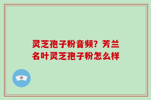 灵芝孢子粉音频?芳兰名叶灵芝孢子粉怎么样