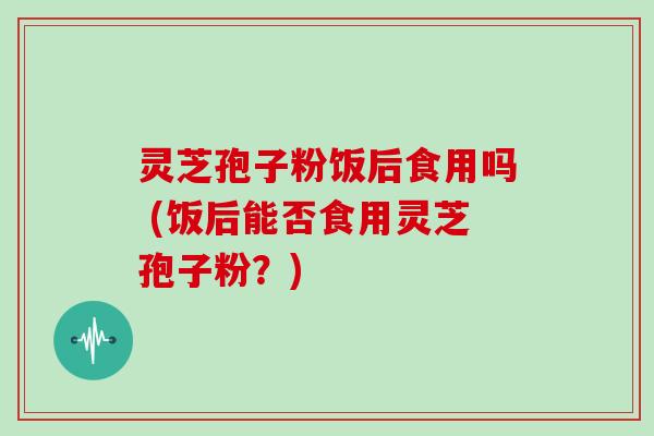 灵芝孢子粉饭后食用吗 (饭后能否食用灵芝孢子粉？)