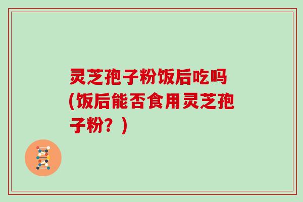 灵芝孢子粉饭后吃吗 (饭后能否食用灵芝孢子粉?)