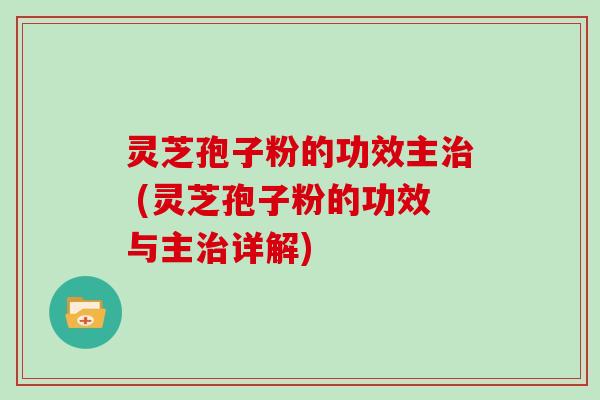 灵芝孢子粉的功效主治 (灵芝孢子粉的功效与主治详解)