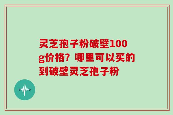 灵芝孢子粉破壁100g价格?哪里可以买的到破壁灵芝孢子粉