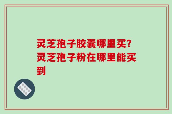 灵芝孢子胶囊哪里买?灵芝孢子粉在哪里能买到