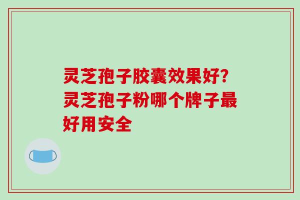 灵芝孢子胶囊效果好？灵芝孢子粉哪个牌子最好用安全