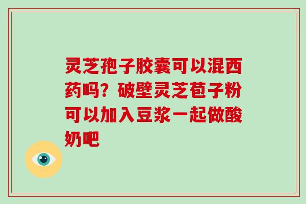 灵芝孢子胶囊可以混西药吗?破壁灵芝苞子粉可以加入豆浆一起做酸奶吧
