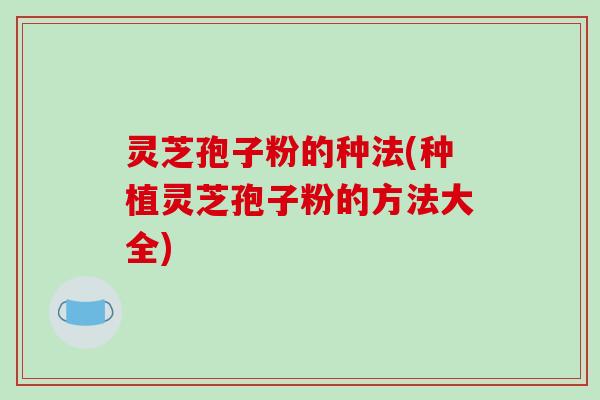 灵芝孢子粉的种法(种植灵芝孢子粉的方法大全)