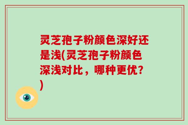 灵芝孢子粉颜色深好还是浅(灵芝孢子粉颜色深浅对比，哪种更优？)